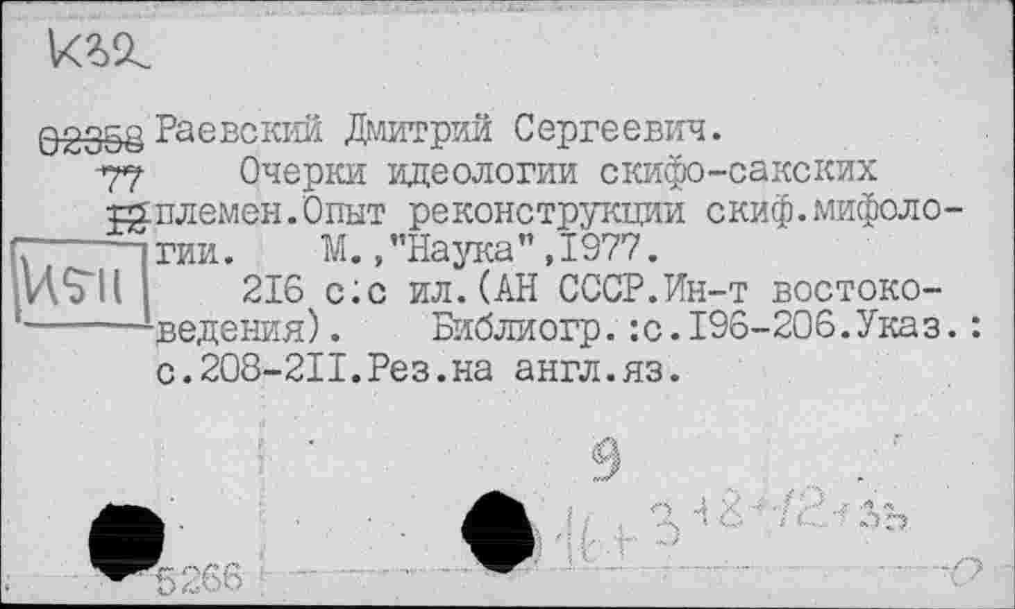 ﻿к?л.
Hsu
Q2358 Раєксктш Дмитрий Сергеевич.
77 Очерки идеологии скифо-сакских шплемен.Опыт реконструкции скиф.мифоло
-----ГИИ. М. /’Наука” ,1977.
216 с;с ил.(АН СССР.Ин-т востоковедения) . Библиогр. : с.196-206.Ука з с.208-2П.Рез.на англ.яз.